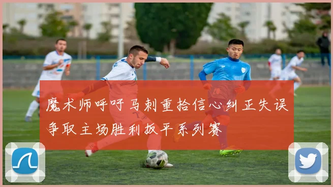 魔术师呼吁马刺重拾信心纠正失误争取主场胜利扳平系列赛