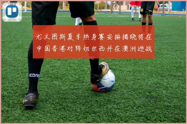 尤文图斯夏季热身赛安排揭晓将在中国香港对阵切尔西并在澳洲迎战国米