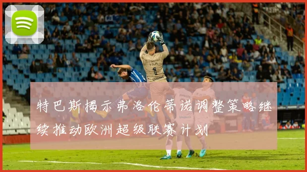 特巴斯揭示弗洛伦蒂诺调整策略继续推动欧洲超级联赛计划
