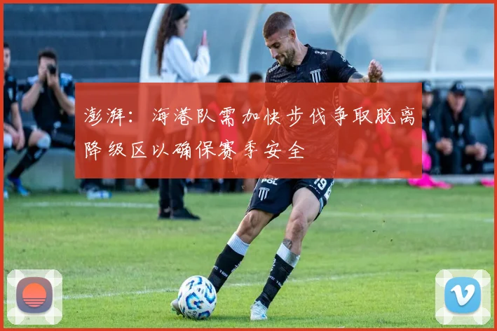 澎湃：海港队需加快步伐争取脱离降级区以确保赛季安全