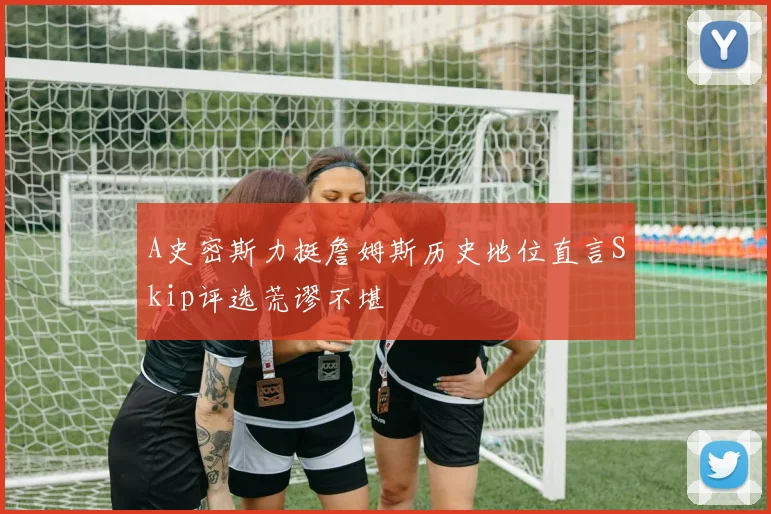A史密斯力挺詹姆斯历史地位直言Skip评选荒谬不堪