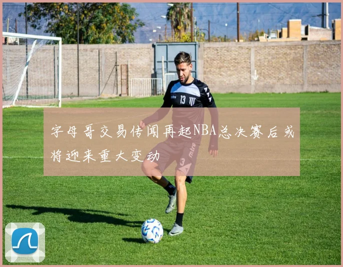 字母哥交易传闻再起NBA总决赛后或将迎来重大变动