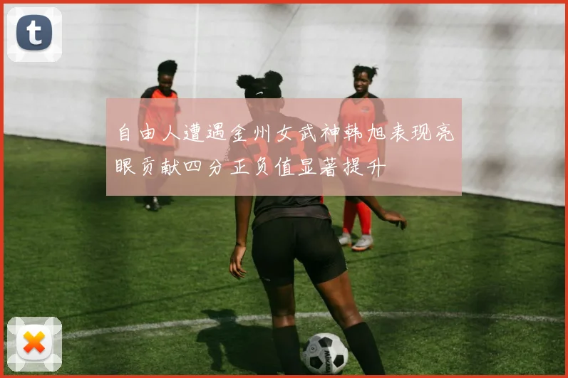 自由人遭遇金州女武神韩旭表现亮眼贡献四分正负值显著提升