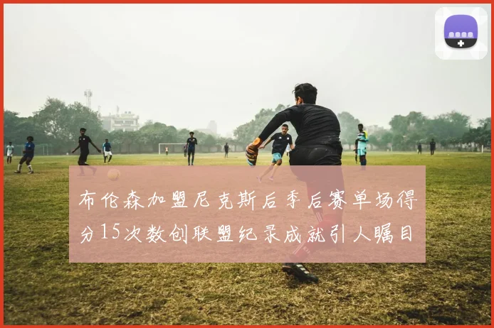 布伦森加盟尼克斯后季后赛单场得分15次数创联盟纪录成就引人瞩目
