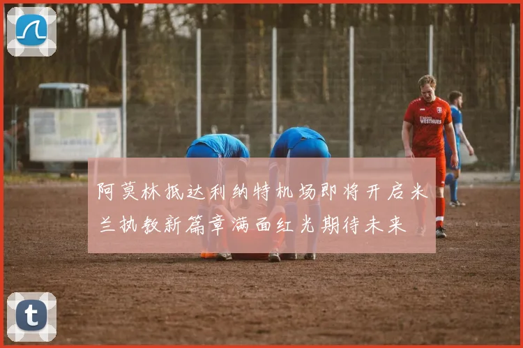 阿莫林抵达利纳特机场即将开启米兰执教新篇章满面红光期待未来
