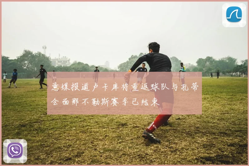 意媒报道卢卡库将重返球队与孔蒂会面那不勒斯赛季已结束