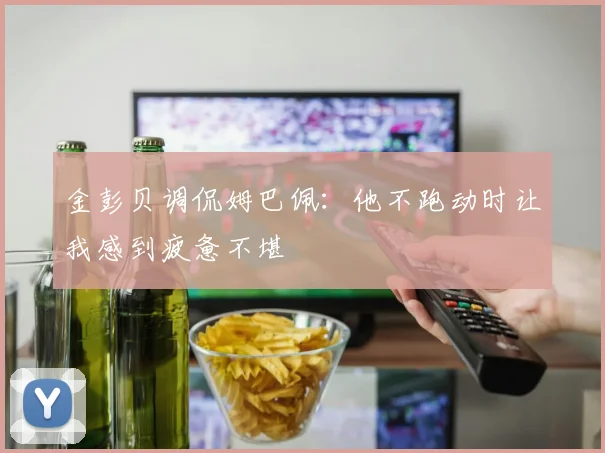 金彭贝调侃姆巴佩：他不跑动时让我感到疲惫不堪
