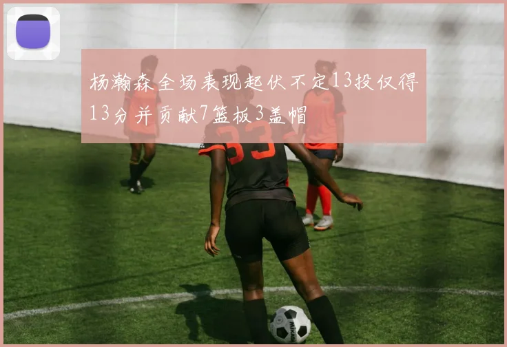 杨瀚森全场表现起伏不定13投仅得13分并贡献7篮板3盖帽