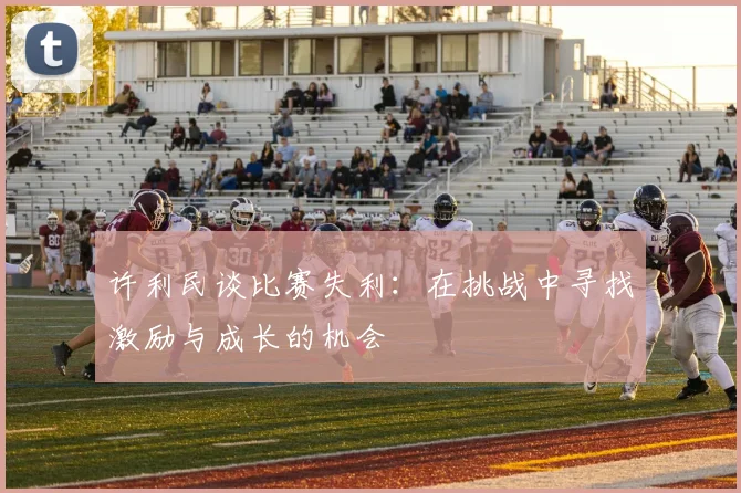 许利民谈比赛失利：在挑战中寻找激励与成长的机会
