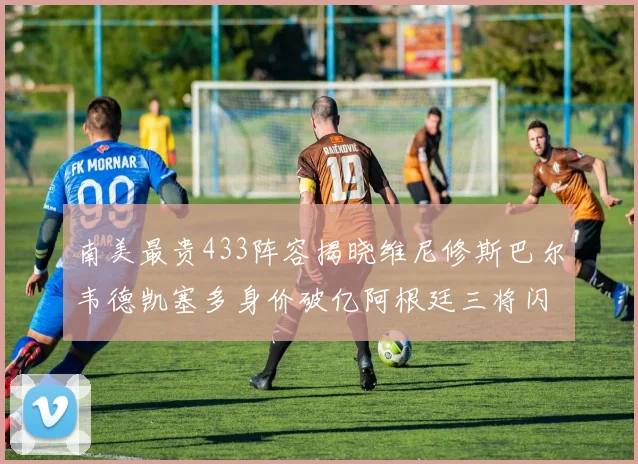 南美最贵433阵容揭晓维尼修斯巴尔韦德凯塞多身价破亿阿根廷三将闪耀其中