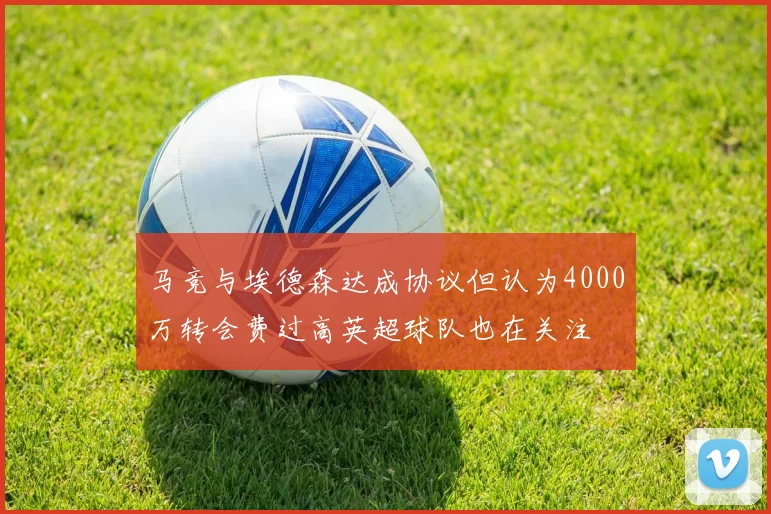 马竞与埃德森达成协议但认为4000万转会费过高英超球队也在关注