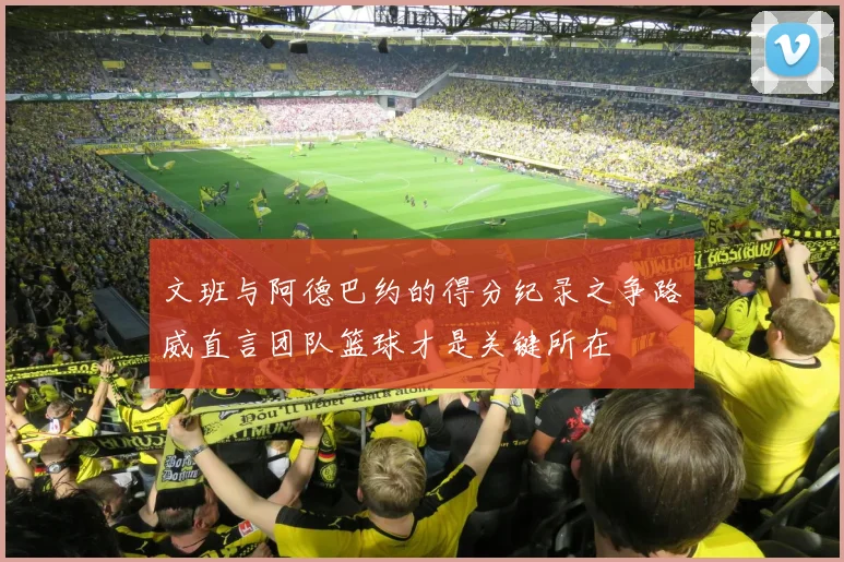 文班与阿德巴约的得分纪录之争路威直言团队篮球才是关键所在